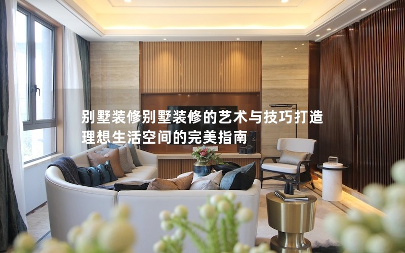 別墅裝修別墅裝修的藝術與技巧打造理想生活空間的完美指南